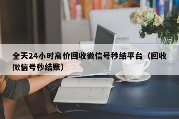 全天24小时高价回收微信号秒结平台（回收微信号秒结账）